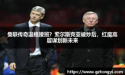 曼联传奇温格接班？索尔斯克亚被炒后，红魔高层谋划新未来